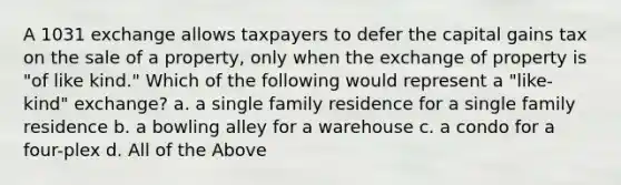 A 1031 exchange allows taxpayers to defer the capital gains tax on the sale of a property, only when the exchange of property is "of like kind." Which of the following would represent a "like-kind" exchange? a. a single family residence for a single family residence b. a bowling alley for a warehouse c. a condo for a four-plex d. All of the Above