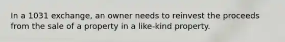 In a 1031 exchange, an owner needs to reinvest the proceeds from the sale of a property in a like-kind property.
