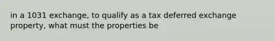 in a 1031 exchange, to qualify as a tax deferred exchange property, what must the properties be