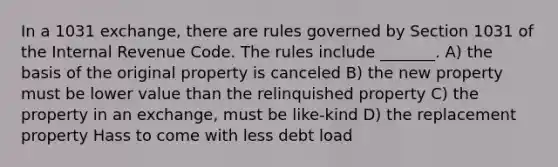 In a 1031 exchange, there are rules governed by Section 1031 of the Internal Revenue Code. The rules include _______. A) the basis of the original property is canceled B) the new property must be lower value than the relinquished property C) the property in an exchange, must be like-kind D) the replacement property Hass to come with less debt load