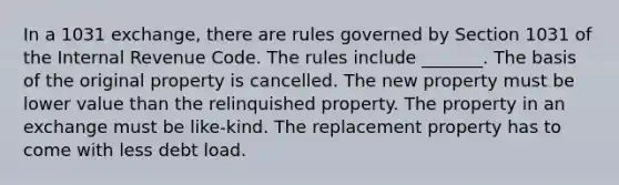 In a 1031 exchange, there are rules governed by Section 1031 of the Internal Revenue Code. The rules include _______. The basis of the original property is cancelled. The new property must be lower value than the relinquished property. The property in an exchange must be like-kind. The replacement property has to come with less debt load.