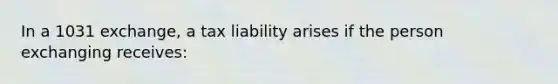 In a 1031 exchange, a tax liability arises if the person exchanging receives: