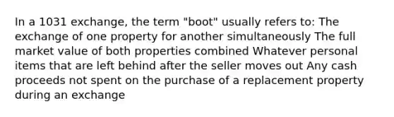 In a 1031 exchange, the term "boot" usually refers to: The exchange of one property for another simultaneously The full market value of both properties combined Whatever personal items that are left behind after the seller moves out Any cash proceeds not spent on the purchase of a replacement property during an exchange