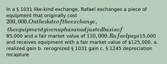 In a § 1031 like-kind exchange, Rafael exchanges a piece of equipment that originally cost 200,000. On the date of the exchange, the equipment given up has an adjusted basis of85,000 and a fair market value of 110,000. Rafael pays15,000 and receives equipment with a fair market value of 125,000. a. realized gain b. recognized § 1031 gain c. § 1245 depreciation recapture