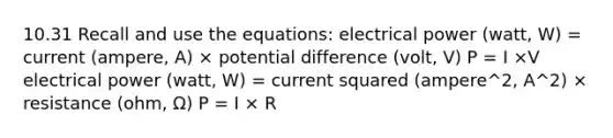 10.31 Recall and use the equations: electrical power (watt, W) = current (ampere, A) × potential difference (volt, V) P = I ×V electrical power (watt, W) = current squared (ampere^2, A^2) × resistance (ohm, Ω) P = I × R