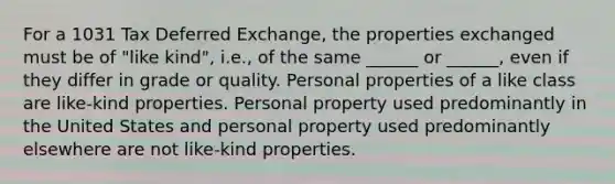 For a 1031 Tax Deferred Exchange, the properties exchanged must be of "like kind", i.e., of the same ______ or ______, even if they differ in grade or quality. Personal properties of a like class are like-kind properties. Personal property used predominantly in the United States and personal property used predominantly elsewhere are not like-kind properties.