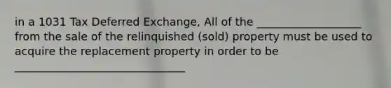 in a 1031 Tax Deferred Exchange, All of the ___________________ from the sale of the relinquished (sold) property must be used to acquire the replacement property in order to be _______________________________