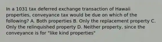 In a 1031 tax deferred exchange transaction of Hawaii properties, conveyance tax would be due on which of the following? A. Both properties B. Only the replacement property C. Only the relinquished property D. Neither property, since the conveyance is for "like kind properties"