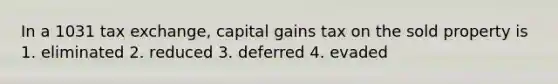 In a 1031 tax exchange, capital gains tax on the sold property is 1. eliminated 2. reduced 3. deferred 4. evaded