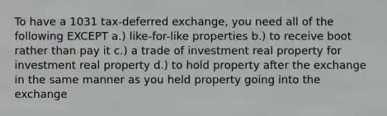 To have a 1031 tax-deferred exchange, you need all of the following EXCEPT a.) like-for-like properties b.) to receive boot rather than pay it c.) a trade of investment real property for investment real property d.) to hold property after the exchange in the same manner as you held property going into the exchange