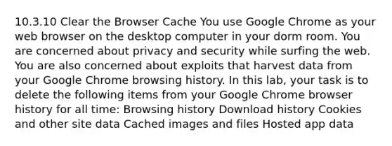 10.3.10 Clear the Browser Cache You use Google Chrome as your web browser on the desktop computer in your dorm room. You are concerned about privacy and security while surfing the web. You are also concerned about exploits that harvest data from your Google Chrome browsing history. In this lab, your task is to delete the following items from your Google Chrome browser history for all time: Browsing history Download history Cookies and other site data Cached images and files Hosted app data