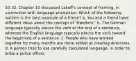 10-32. Chapter 10 discussed Lakoff's concept of framing, in connection with language production. Which of the following options is the best example of a frame? a. You and a friend have different ideas about the concept of "freedom." b. The German language typically places the verb at the end of a sentence, whereas the English language typically places the verb toward the beginning of a sentence. c. People who have worked together for many months are more skilled at creating directives. d. A person tries to use carefully calculated language, in order to bribe a police officer.