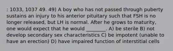 : 1033, 1037 49. 49) A boy who has not passed through puberty sustains an injury to his anterior pituitary such that FSH is no longer released, but LH is normal. After he grows to maturity, one would expect that he would ________. A) be sterile B) not develop secondary sex characteristics C) be impotent (unable to have an erection) D) have impaired function of interstitial cells