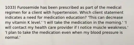 1033) Furosemide has been prescribed as part of the medical regimen for a client with hypertension. Which client statement indicates a need for medication education? 'This can decrease my vitamin K level.' 'I will take the medication in the morning.' 'I will contact my health care provider if I notice muscle weakness.' 'I plan to take the medication even when my blood pressure is normal.'