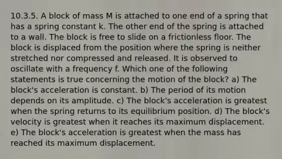 10.3.5. A block of mass M is attached to one end of a spring that has a spring constant k. The other end of the spring is attached to a wall. The block is free to slide on a frictionless floor. The block is displaced from the position where the spring is neither stretched nor compressed and released. It is observed to oscillate with a frequency f. Which one of the following statements is true concerning the motion of the block? a) The block's acceleration is constant. b) The period of its motion depends on its amplitude. c) The block's acceleration is greatest when the spring returns to its equilibrium position. d) The block's velocity is greatest when it reaches its maximum displacement. e) The block's acceleration is greatest when the mass has reached its maximum displacement.