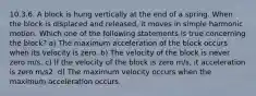 10.3.6. A block is hung vertically at the end of a spring. When the block is displaced and released, it moves in simple harmonic motion. Which one of the following statements is true concerning the block? a) The maximum acceleration of the block occurs when its velocity is zero. b) The velocity of the block is never zero m/s. c) If the velocity of the block is zero m/s, it acceleration is zero m/s2. d) The maximum velocity occurs when the maximum acceleration occurs.