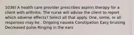 1036) A health care provider prescribes aspirin therapy for a client with arthritis. The nurse will advise the client to report which adverse effects? Select all that apply. One, some, or all responses may be . Ongoing nausea Constipation Easy bruising Decreased pulse Ringing in the ears