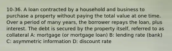 10-36. A loan contracted by a household and business to purchase a property without paying the total value at one time. Over a period of many years, the borrower repays the loan, plus interest. The debt is secured by the property itself, referred to as collateral A: mortgage (or mortgage loan) B: lending rate (bank) C: asymmetric information D: discount rate