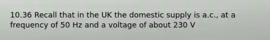 10.36 Recall that in the UK the domestic supply is a.c., at a frequency of 50 Hz and a voltage of about 230 V