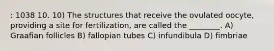 : 1038 10. 10) The structures that receive the ovulated oocyte, providing a site for fertilization, are called the ________. A) Graafian follicles B) fallopian tubes C) infundibula D) fimbriae