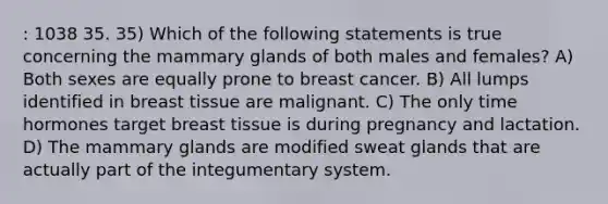 : 1038 35. 35) Which of the following statements is true concerning the mammary glands of both males and females? A) Both sexes are equally prone to breast cancer. B) All lumps identified in breast tissue are malignant. C) The only time hormones target breast tissue is during pregnancy and lactation. D) The mammary glands are modified sweat glands that are actually part of the integumentary system.