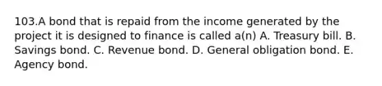 103.A bond that is repaid from the income generated by the project it is designed to finance is called a(n) A. Treasury bill. B. Savings bond. C. Revenue bond. D. General obligation bond. E. Agency bond.