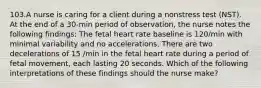 103.A nurse is caring for a client during a nonstress test (NST). At the end of a 30-min period of observation, the nurse notes the following findings: The fetal heart rate baseline is 120/min with minimal variability and no accelerations. There are two decelerations of 15 /min in the fetal heart rate during a period of fetal movement, each lasting 20 seconds. Which of the following interpretations of these findings should the nurse make?