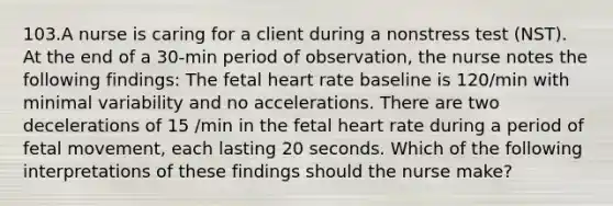 103.A nurse is caring for a client during a nonstress test (NST). At the end of a 30-min period of observation, the nurse notes the following findings: The fetal heart rate baseline is 120/min with minimal variability and no accelerations. There are two decelerations of 15 /min in the fetal heart rate during a period of fetal movement, each lasting 20 seconds. Which of the following interpretations of these findings should the nurse make?