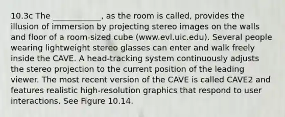 10.3c The ____________, as the room is called, provides the illusion of immersion by projecting stereo images on the walls and floor of a room-sized cube (www.evl.uic.edu). Several people wearing lightweight stereo glasses can enter and walk freely inside the CAVE. A head-tracking system continuously adjusts the stereo projection to the current position of the leading viewer. The most recent version of the CAVE is called CAVE2 and features realistic high-resolution graphics that respond to user interactions. See Figure 10.14.