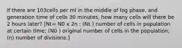 If there are 103cells per ml in the middle of log phase, and generation time of cells 30 minutes, how many cells will there be 2 hours later? [Nt= N0 x 2n : (Nt ) number of cells in population at certain time; (N0 ) original number of cells in the population; (n) number of divisions.]