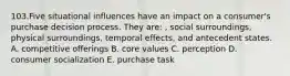 103.Five situational influences have an impact on a consumer's purchase decision process. They are: , social surroundings, physical surroundings, temporal effects, and antecedent states. A. competitive offerings B. core values C. perception D. consumer socialization E. purchase task