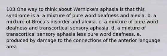 103.One way to think about Wernicke's aphasia is that this syndrome is a. a mixture of pure word deafness and alexia. b. a mixture of Broca's disorder and alexia. c. a mixture of pure word deafness and transcortical sensory aphasia. d. a mixture of transcortical sensory aphasia less pure word deafness. e. produced by damage to the connections of the anterior language area