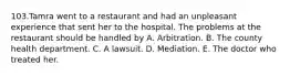 103.Tamra went to a restaurant and had an unpleasant experience that sent her to the hospital. The problems at the restaurant should be handled by A. Arbitration. B. The county health department. C. A lawsuit. D. Mediation. E. The doctor who treated her.