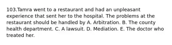 103.Tamra went to a restaurant and had an unpleasant experience that sent her to the hospital. The problems at the restaurant should be handled by A. Arbitration. B. The county health department. C. A lawsuit. D. Mediation. E. The doctor who treated her.