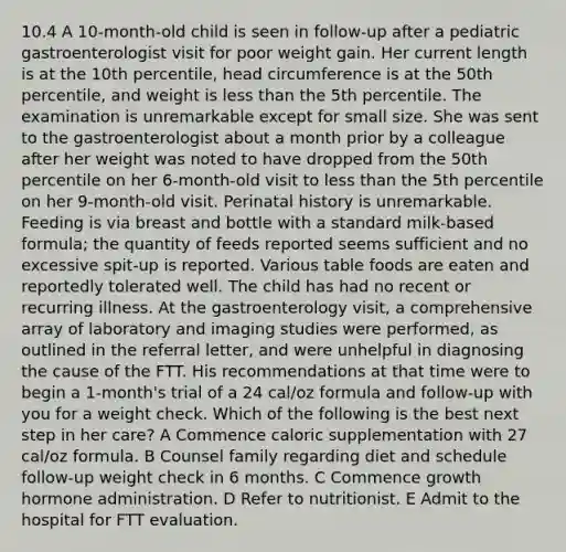 10.4 A 10-month-old child is seen in follow-up after a pediatric gastroenterologist visit for poor weight gain. Her current length is at the 10th percentile, head circumference is at the 50th percentile, and weight is less than the 5th percentile. The examination is unremarkable except for small size. She was sent to the gastroenterologist about a month prior by a colleague after her weight was noted to have dropped from the 50th percentile on her 6-month-old visit to less than the 5th percentile on her 9-month-old visit. Perinatal history is unremarkable. Feeding is via breast and bottle with a standard milk-based formula; the quantity of feeds reported seems sufficient and no excessive spit-up is reported. Various table foods are eaten and reportedly tolerated well. The child has had no recent or recurring illness. At the gastroenterology visit, a comprehensive array of laboratory and imaging studies were performed, as outlined in the referral letter, and were unhelpful in diagnosing the cause of the FTT. His recommendations at that time were to begin a 1-month's trial of a 24 cal/oz formula and follow-up with you for a weight check. Which of the following is the best next step in her care? A Commence caloric supplementation with 27 cal/oz formula. B Counsel family regarding diet and schedule follow-up weight check in 6 months. C Commence growth hormone administration. D Refer to nutritionist. E Admit to the hospital for FTT evaluation.