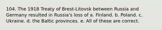 104. The 1918 Treaty of Brest-Litovsk between Russia and Germany resulted in Russia's loss of a. Finland. b. Poland. c. Ukraine. d. the Baltic provinces. e. All of these are correct.