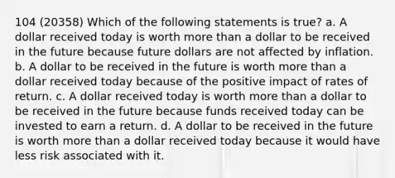 104 (20358) Which of the following statements is true? a. A dollar received today is worth more than a dollar to be received in the future because future dollars are not affected by inflation. b. A dollar to be received in the future is worth more than a dollar received today because of the positive impact of rates of return. c. A dollar received today is worth more than a dollar to be received in the future because funds received today can be invested to earn a return. d. A dollar to be received in the future is worth more than a dollar received today because it would have less risk associated with it.