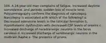 104. A 24-year-old man complains of fatigue, increased daytime somnolence, and periodic sudden loss of muscle tone. Polysomnography confirms the diagnosis of narcolepsy. Narcolepsy is associated with which of the following? a. Decreased adenosine levels in the reticular formation b. Hypothalamic dysfunction with decreased CSF levels of orexins c. Increased discharge of noradrenergic neurons in the locus ceruleus d. Increased discharge of serotonergic neurons in the midbrain Raphé e. The presence of prions