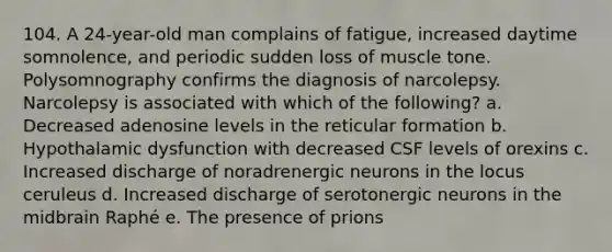 104. A 24-year-old man complains of fatigue, increased daytime somnolence, and periodic sudden loss of muscle tone. Polysomnography confirms the diagnosis of narcolepsy. Narcolepsy is associated with which of the following? a. Decreased adenosine levels in the reticular formation b. Hypothalamic dysfunction with decreased CSF levels of orexins c. Increased discharge of noradrenergic neurons in the locus ceruleus d. Increased discharge of serotonergic neurons in the midbrain Raphé e. The presence of prions