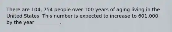 There are 104, 754 people over 100 years of aging living in the United States. This number is expected to increase to 601,000 by the year __________.