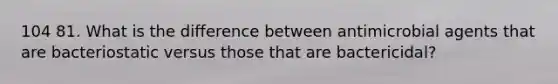 104 81. What is the difference between antimicrobial agents that are bacteriostatic versus those that are bactericidal?