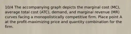 10/4 The accompanying graph depicts the marginal cost (MC), average total cost (ATC), demand, and marginal revenue (MR) curves facing a monopolistically competitive firm. Place point A at the profit-maximizing price and quantity combination for the firm.