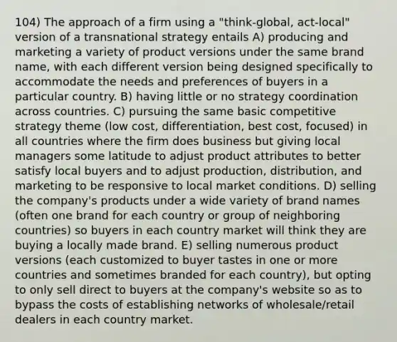 104) The approach of a firm using a "think-global, act-local" version of a transnational strategy entails A) producing and marketing a variety of product versions under the same brand name, with each different version being designed specifically to accommodate the needs and preferences of buyers in a particular country. B) having little or no strategy coordination across countries. C) pursuing the same basic competitive strategy theme (low cost, differentiation, best cost, focused) in all countries where the firm does business but giving local managers some latitude to adjust product attributes to better satisfy local buyers and to adjust production, distribution, and marketing to be responsive to local market conditions. D) selling the company's products under a wide variety of brand names (often one brand for each country or group of neighboring countries) so buyers in each country market will think they are buying a locally made brand. E) selling numerous product versions (each customized to buyer tastes in one or more countries and sometimes branded for each country), but opting to only sell direct to buyers at the company's website so as to bypass the costs of establishing networks of wholesale/retail dealers in each country market.