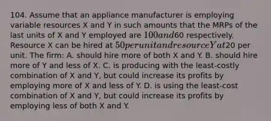 104. Assume that an appliance manufacturer is employing variable resources X and Y in such amounts that the MRPs of the last units of X and Y employed are 100 and60 respectively. Resource X can be hired at 50 per unit and resource Y at20 per unit. The firm: A. should hire more of both X and Y. B. should hire more of Y and less of X. C. is producing with the least-costly combination of X and Y, but could increase its profits by employing more of X and less of Y. D. is using the least-cost combination of X and Y, but could increase its profits by employing less of both X and Y.