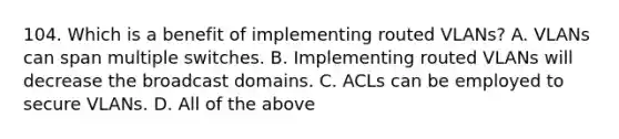 104. Which is a benefit of implementing routed VLANs? A. VLANs can span multiple switches. B. Implementing routed VLANs will decrease the broadcast domains. C. ACLs can be employed to secure VLANs. D. All of the above