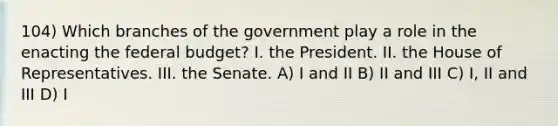 104) Which branches of the government play a role in the enacting the federal budget? I. the President. II. the House of Representatives. III. the Senate. A) I and II B) II and III C) I, II and III D) I