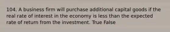 104. A business firm will purchase additional capital goods if the real rate of interest in the economy is less than the expected rate of return from the investment. True False