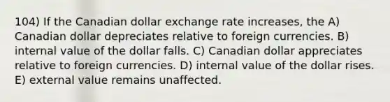 104) If the Canadian dollar exchange rate increases, the A) Canadian dollar depreciates relative to foreign currencies. B) internal value of the dollar falls. C) Canadian dollar appreciates relative to foreign currencies. D) internal value of the dollar rises. E) external value remains unaffected.