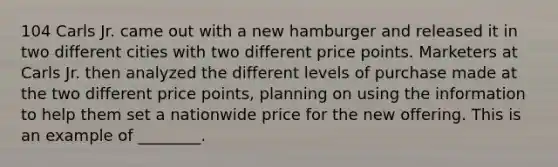 104 Carls Jr. came out with a new hamburger and released it in two different cities with two different price points. Marketers at Carls Jr. then analyzed the different levels of purchase made at the two different price points, planning on using the information to help them set a nationwide price for the new offering. This is an example of ________.