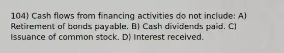 104) Cash flows from financing activities do not include: A) Retirement of bonds payable. B) Cash dividends paid. C) Issuance of common stock. D) Interest received.